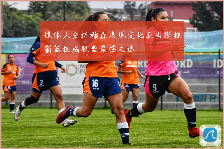 媒体人分析瀚森表现变化亚当斯称霸篮板成联盟最强之选