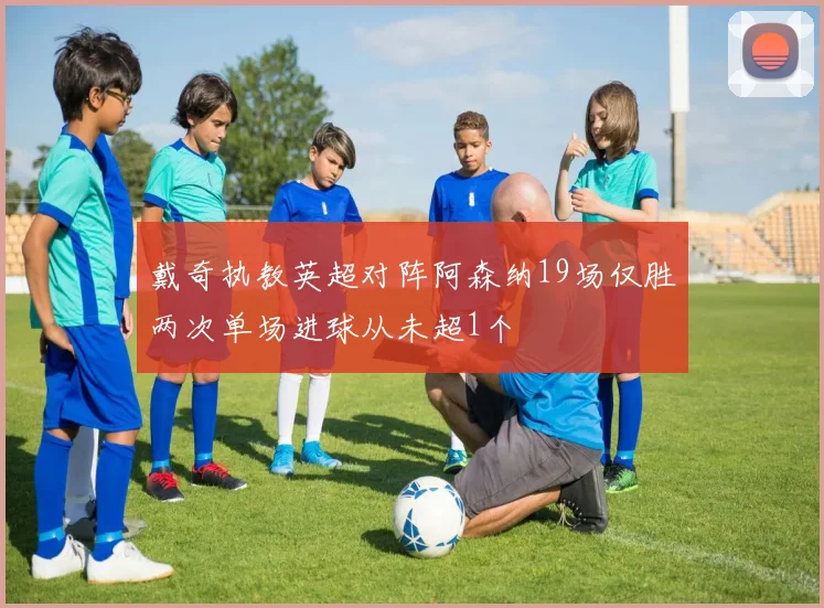 戴奇执教英超对阵阿森纳19场仅胜两次单场进球从未超1个