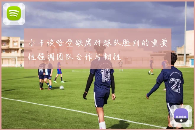 小卡谈哈登缺席对球队胜利的重要性强调团队合作与韧性