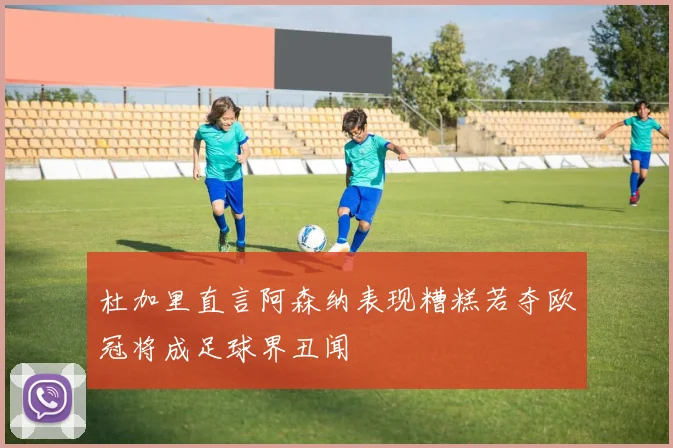 杜加里直言阿森纳表现糟糕若夺欧冠将成足球界丑闻