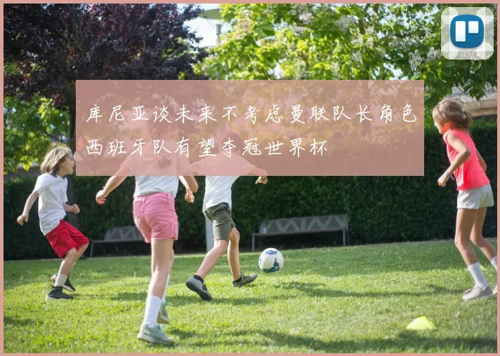 库尼亚谈未来不考虑曼联队长角色西班牙队有望夺冠世界杯