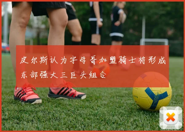 皮尔斯认为字母哥加盟骑士将形成东部强大三巨头组合