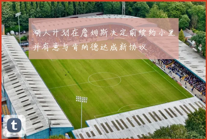湖人计划在詹姆斯决定前续约小里并有意与肯纳德达成新协议