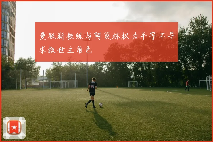 曼联新教练与阿莫林权力平等不寻求救世主角色