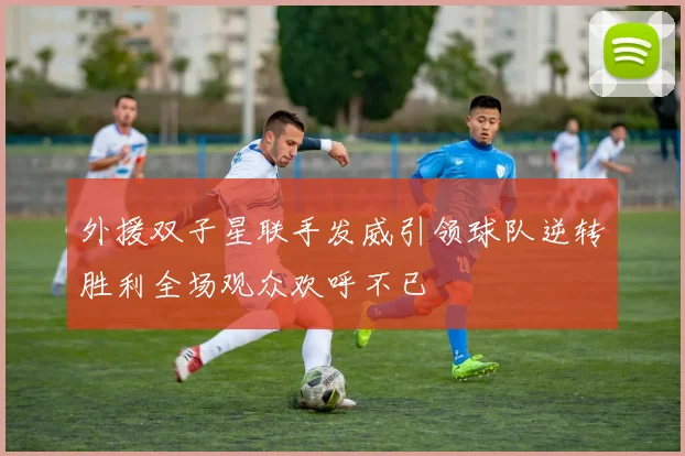 外援双子星联手发威引领球队逆转胜利全场观众欢呼不已
