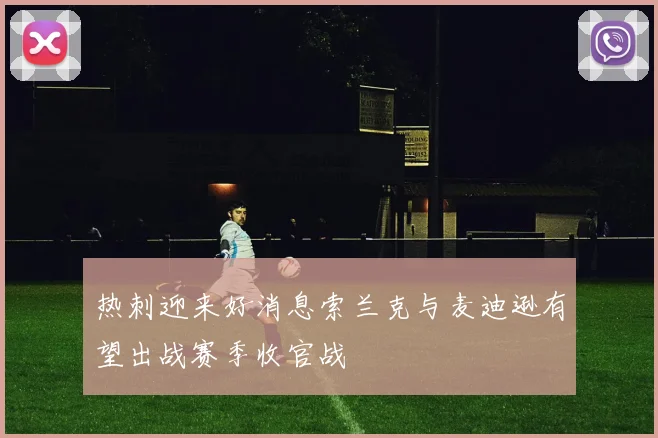热刺迎来好消息索兰克与麦迪逊有望出战赛季收官战