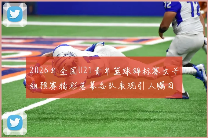 2026年全国U21青年篮球锦标赛女子组预赛精彩落幕各队表现引人瞩目