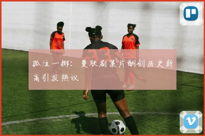 孤注一掷：曼联剧集片酬创历史新高引发热议