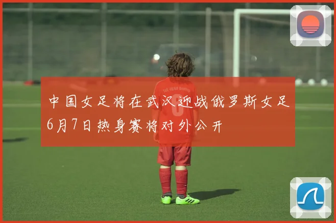 中国女足将在武汉迎战俄罗斯女足6月7日热身赛将对外公开