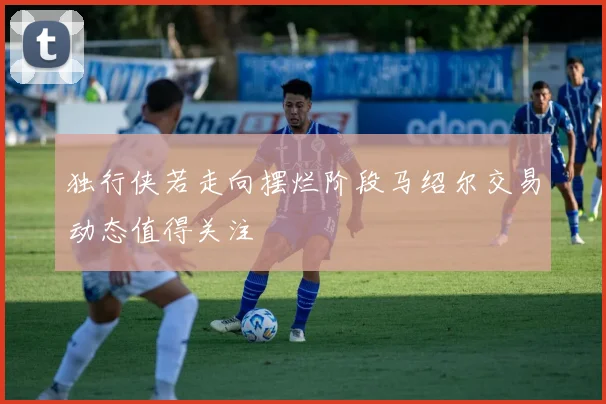 独行侠若走向摆烂阶段马绍尔交易动态值得关注