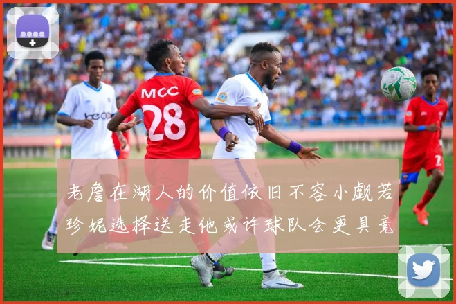老詹在湖人的价值依旧不容小觑若珍妮选择送走他或许球队会更具竞争力
