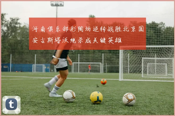 河南俱乐部彩陶坊逆转战胜北京国安古斯塔沃绝杀成关键英雄