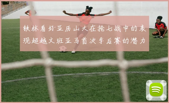铁林看好亚历山大在抢七战中的表现超越文班亚马首次季后赛的潜力