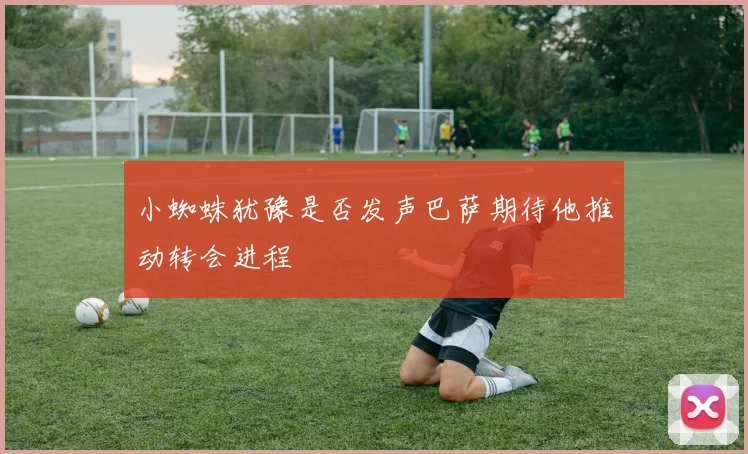 小蜘蛛犹豫是否发声巴萨期待他推动转会进程
