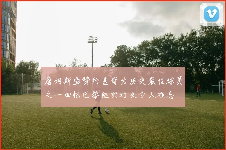 詹姆斯盛赞约基奇为历史最佳球员之一回忆巴黎经典对决令人难忘