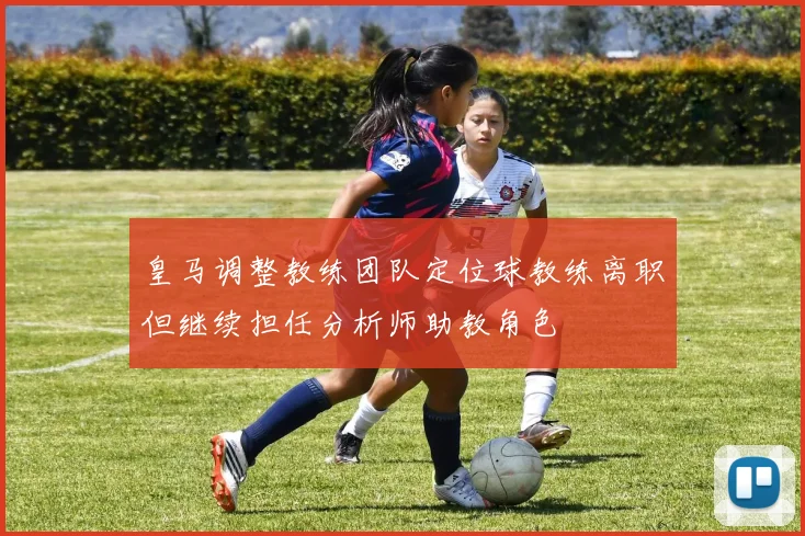 皇马调整教练团队定位球教练离职但继续担任分析师助教角色