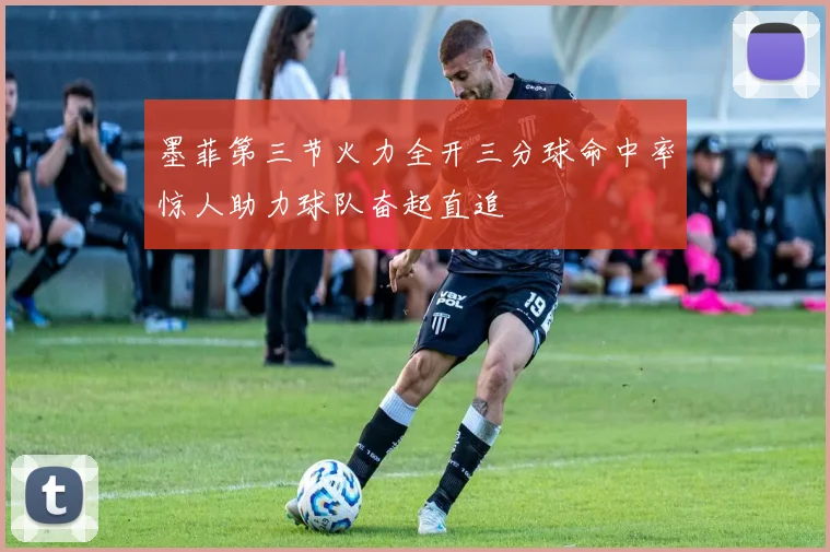 墨菲第三节火力全开三分球命中率惊人助力球队奋起直追
