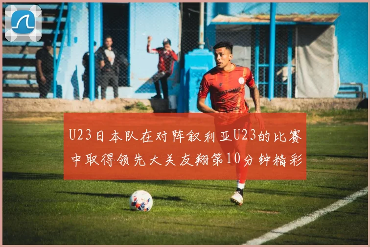 U23日本队在对阵叙利亚U23的比赛中取得领先大关友翔第10分钟精彩进球