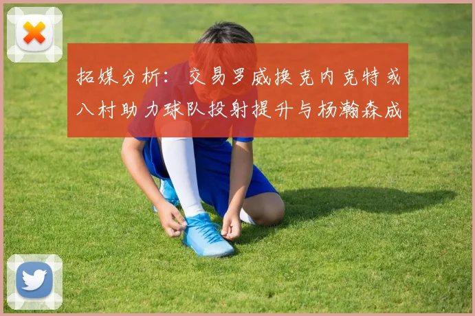 拓媒分析：交易罗威换克内克特或八村助力球队投射提升与杨瀚森成长