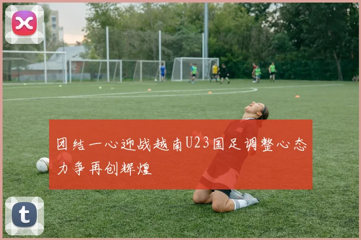 团结一心迎战越南U23国足调整心态力争再创辉煌