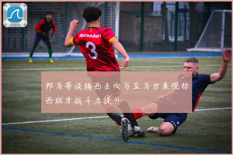邦马蒂谈梅西去向与亚马尔表现称西班牙战斗力提升