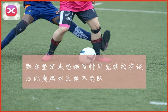 凯尔坚定表态施洛特贝克续约在谈法比奥席尔瓦绝不离队
