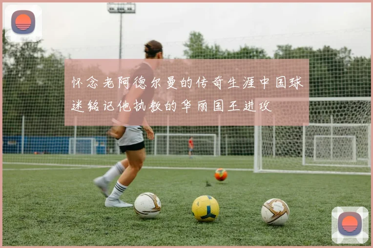 怀念老阿德尔曼的传奇生涯中国球迷铭记他执教的华丽国王进攻